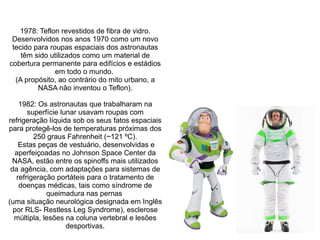 1978: Teflon revestidos de fibra de vidro.
Desenvolvidos nos anos 1970 como um novo
tecido para roupas espaciais dos astronautas
têm sido utilizados como um material de
cobertura permanente para edifícios e estádios
em todo o mundo.
(A propósito, ao contrário do mito urbano, a
NASA não inventou o Teflon).
1982: Os astronautas que trabalharam na
superfície lunar usavam roupas com
refrigeração líquida sob os seus fatos espaciais
para protegê-los de temperaturas próximas dos
250 graus Fahrenheit (~121 ºC).
Estas peças de vestuário, desenvolvidas e
aperfeiçoadas no Johnson Space Center da
NASA, estão entre os spinoffs mais utilizados
da agência, com adaptações para sistemas de
refrigeração portáteis para o tratamento de
doenças médicas, tais como síndrome de
queimadura nas pernas
(uma situação neurológica designada em Inglês
por RLS- Restless Leg Syndrome), esclerose
múltipla, lesões na coluna vertebral e lesões
desportivas.

 