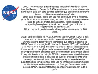 2000: Três contratos Small Business Innovation Research com o
Langley Research Center da NASA resultaram num novo sistema de
baixo custo para um pára-quedas balístico que pousa uma aeronave
inteira no chão em caso de emergência.
Estes pára-quedas, agora em uso nas aeronaves civis e militares,
pode fornecer uma aterragem segura para pilotos e passageiros em
caso de falha de motor, colisão aérea, desorientação ou
incapacitação do piloto, spin não recuperado, gelo extremo e
esgotamento de combustível.
Até ao momento, o sistema de pára-quedas salvou mais de 200
vidas.
2005: Dois cientistas do NASA Kennedy Space Center (KSC), e três
membros do corpo docente da Universidade da Flórida Central
uniram-se para desenvolver a tecnologia que obteve o prémio da
NASA Governo e Invenção Comercial do Ano de 2005, o Emuslsified
Zero-Valent Iron (EZVI). Projectado para atender a necessidade de
limpar o chão do complexo de lançamentos histórico 34 no KSC, que
estava poluído com solventes com cloro utilizados para limpar peças
do foguete Apollo, a tecnologia EZVI fornece uma solução de limpeza
eficaz e eficiente para a poluição do subsolo que representa uma
ameaça de contaminação das fontes de água doce da região.
Esta tecnologia tem potencial para uso na limpeza de contaminações
ambientais para o Departamento de Energia, Departamento de
Defesa, NASA, e para instalações da indústria privada em todo o
país.

 