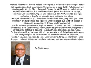 Além de reconhecer o valor dessas tecnologias, a história das pessoas por detrás
da inovação também é inspiradora. Considere-se o caso do Dr. Rafat Ansari, um
cientista veterano do Glenn Research Center da NASA, que, ao trabalhar em
experiências de física dos fluídos realizadas pelos astronautas no espaço,
encontrou um uso incomum para um dispositivo da NASA, quando o seu pai
enfrentou o desafio da catarata, uma patologia dos olhos.
As experiências de física observavam sistemas coloidais, pequenas partículas
que ficam em suspensão nos líquidos, uma descrição que também passou a
ajustar-se à natureza da doença ocular do seu pai.
Num lampejo de presença de espírito, Ansari compreendeu que o instrumento
que estava a ser desenvolvido como parte da experiência dos coloides poderia
ser capaz de detectar a catarata – possivelmente mais cedo do que nunca.
O dispositivo está agora a ser utilizado para avaliar a eficácia de novas terapias
não cirúrgicas para as fases iniciais do desenvolvimento de cataratas.
Também está sendo adaptado como uma forma indolora para identificar outras
doenças oculares, diabetes e possivelmente até mesmo a doença de Alzheimer.

Dr. Rafat Ansari

 