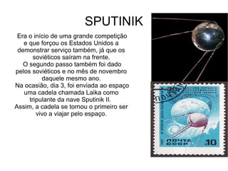SPUTINIK
Era o início de uma grande competição
e que forçou os Estados Unidos a
demonstrar serviço também, já que os
soviéticos saíram na frente.
O segundo passo também foi dado
pelos soviéticos e no mês de novembro
daquele mesmo ano.
Na ocasião, dia 3, foi enviada ao espaço
uma cadela chamada Laika como
tripulante da nave Sputinik II.
Assim, a cadela se tornou o primeiro ser
vivo a viajar pelo espaço.

 