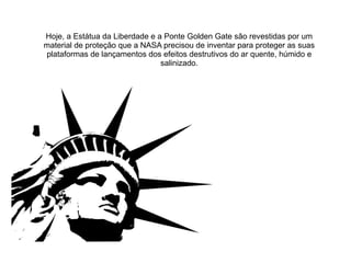 Hoje, a Estátua da Liberdade e a Ponte Golden Gate são revestidas por um
material de proteção que a NASA precisou de inventar para proteger as suas
plataformas de lançamentos dos efeitos destrutivos do ar quente, húmido e
salinizado.

 