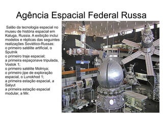Agência Espacial Federal Russa
Salão da tecnologia espacial no
museu de história espacial em
Kaluga, Russia. A exibição inclui
modelos e réplicas das seguintes
realizações Soviético-Russas:
o primeiro satélite artificial, o
Sputnik
o primeiro traje espacial;
a primeira espaçonave tripulada,
Vostok 1;
o primeiro satélite Molniya;
o primeiro jipe de exploração
espacial, o Lunokhod 1;
a primeira estação espacial, a
Salyut
a primeira estação espacial
modular, a Mir.

 