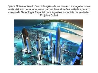 Space Science Word: Com intenções de se tornar o espaço turístico
mais visitado do mundo, esse parque terá atrações voltadas para o
campo da Tecnologia Espacial com foguetes espaciais de verdade.
Projetos Dubai

 
