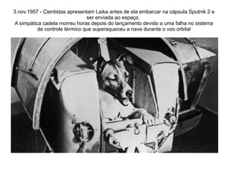 3.nov.1957 - Cientistas apresentam Laika antes de ela embarcar na cápsula Sputnik 2 e
ser enviada ao espaço.
A simpática cadela morreu horas depois do lançamento devido a uma falha no sistema
de controle térmico que superaqueceu a nave durante o voo orbital

 