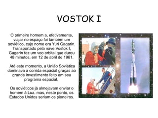 VOSTOK I
O primeiro homem a, efetivamente,
viajar no espaço foi também um
soviético, cujo nome era Yuri Gagarin.
Transportado pela nave Vostok I,
Gagarin fez um voo orbital que durou
48 minutos, em 12 de abril de 1961.
Até este momento, a União Soviética
dominava a corrida espacial graças ao
grande investimento feito em seu
programa espacial.
Os soviéticos já almejavam enviar o
homem à Lua, mas, neste ponto, os
Estados Unidos seriam os pioneiros.

 