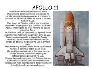 APOLLO 11

Soviéticos e estadunidenses rivalizavam
efusivamente pela supremacia tecnológica na
corrida espacial. Ambos passaram a promover o
discurso, na década de 1960, de enviar o primeiro
homem à Lua.
Mas foram os Estados Unidos que investiram
pesado em um programa que culminou no Projeto
Apollo, encarregado de levar homens ao satélite
natural da Terra.
No Natal de 1968, os tripulantes da Apollo 8 foram
os primeiros a fazer uma viagem em torno da Lua.
Porém, no ano seguinte, a expedição Apollo 11,
resultado de um investimento no valor de 20
bilhões de dólares, fez pousar na Lua a primeira
nave.
Neil Armstrong e Edwin Aldrin foram os primeiros
homens a caminhar sobre o solo lunar.
Os soviéticos começavam a ficar para trás na
corrida especial. Mais cinco expedições
estadunidenses pousaram na Lua.
Depois da grande conquista dos Estados Unidos,
e também da humanidade, os soviéticos não
conseguiram mais acompanhar o desenvolvimento
tecnológico e foram perdendo força.

 