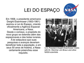 LEI DO ESPAÇO
Em 1958, o presidente americano
Dwight Eisenhower (1953-1961)
assinou a Lei do Espaço, criando
oficialmente a Agência Espacial
Americana, a Nasa.
Desde o começo, o propósito do
novo grupo se estendia além das
espaçonaves e das botas lunares.
A lei estipulava que suas
pesquisas e avanços deveriam
beneficiar toda a população, e em
seus 50 anos de história, a Nasa
certamente preencheu esse
requisito.

U.S. President Dwight Eisenhower meets
with Dr. Wernher von Braun and other
NASA scientists

 