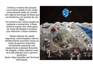Embora a maioria das pessoas
nunca tenha pisado na lua, todas
provavelmente estão em contato
com alguma tecnologia da Nasa que
se transformou em produto de uso
diário.
Em parceria com várias equipes de
pesquisa e companhias, a Nasa
continua a gerar uma vasta gama
de novas tecnologias e produtos
que melhoram o nosso cotidiano.
Passos básicos em saúde,
segurança, comunicações e até em
entretenimento encontram raízes no
braço do governo americano
normalmente associado com
espaçonaves e pessoas flutuando.
Na verdade, a Nasa registrou mais
de 6.300 patentes com o governo
americano
[fonte: Nasa Scientific and Technical
Information].

 