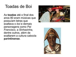 Toadas de Boi
As toadas até o final dos
anos 80 eram músicas que
possuíam letras que
exaltava o boi e demais
personagens como Pai
Francisco, a Sinhazinha,
dentre outros, além de
exaltarem a cultura cabocla
parintinense.

 