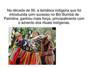 Na década de 90, a temática indígena que foi
introduzida com sucesso no Boi Bumbá de
Parintins, ganhou mais força, principalmente com
o advento dos rituais indígenas.

 