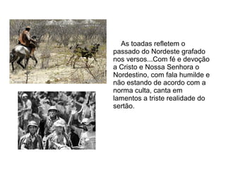 As toadas refletem o
passado do Nordeste grafado
nos versos...Com fé e devoção
a Cristo e Nossa Senhora o
Nordestino, com fala humilde e
não estando de acordo com a
norma culta, canta em
lamentos a triste realidade do
sertão.

 