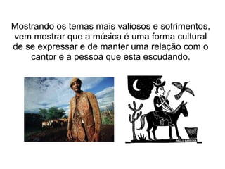 Mostrando os temas mais valiosos e sofrimentos,
vem mostrar que a música é uma forma cultural
de se expressar e de manter uma relação com o
cantor e a pessoa que esta escudando.

 