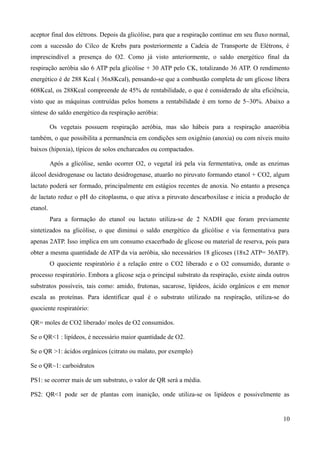 aceptor final dos elétrons. Depois da glicólise, para que a respiração continue em seu fluxo normal,
com a sucessão do Cilco de Krebs para posteriormente a Cadeia de Transporte de Elétrons, é
imprescindível a presença do O2. Como já visto anteriormente, o saldo energético final da
respiração aeróbia são 6 ATP pela glicólise + 30 ATP pelo CK, totalizando 36 ATP. O rendimento
energético é de 288 Kcal ( 36x8Kcal), pensando-se que a combustão completa de um glicose libera
608Kcal, os 288Kcal compreende de 45% de rentabilidade, o que é considerado de alta eficiência,
visto que as máquinas contruídas pelos homens a rentabilidade é em torno de 5~30%. Abaixo a
síntese do saldo energético da respiração aeróbia:
Os vegetais possuem respiração aeróbia, mas são hábeis para a respiração anaeróbia
também, o que possibilita a permanência em condições sem oxigênio (anoxia) ou com níveis muito
baixos (hipoxia), típicos de solos encharcados ou compactados.
Após a glicólise, senão ocorrer O2, o vegetal irá pela via fermentativa, onde as enzimas
álcool desidrogenase ou lactato desidrogenase, atuarão no piruvato formando etanol + CO2, algum
lactato poderá ser formado, principalmente em estágios recentes de anoxia. No entanto a presença
de lactato reduz o pH do citoplasma, o que ativa a piruvato descarboxilase e inicia a produção de
etanol.
Para a formação do etanol ou lactato utiliza-se de 2 NADH que foram previamente
sintetizados na glicólise, o que diminui o saldo energético da glicólise e via fermentativa para
apenas 2ATP. Isso implica em um consumo exacerbado de glicose ou material de reserva, pois para
obter a mesma quantidade de ATP da via aeróbia, são necessários 18 glicoses (18x2 ATP= 36ATP).
O quociente respiratório é a relação entre o CO2 liberado e o O2 consumido, durante o
processo respiratório. Embora a glicose seja o principal substrato da respiração, existe ainda outros
substratos possíveis, tais como: amido, frutonas, sacarose, lipídeos, ácido orgânicos e em menor
escala as proteínas. Para identificar qual é o substrato utilizado na respíração, utiliza-se do
quociente respiratório:
QR= moles de CO2 liberado/ moles de O2 consumidos.
Se o QR<1 : lipídeos, é necessário maior quantidade de O2.
Se o QR >1: ácidos orgânicos (citrato ou malato, por exemplo)
Se o QR~1: carboidratos
PS1: se ocorrer mais de um substrato, o valor de QR será a média.
PS2: QR<1 pode ser de plantas com inanição, onde utiliza-se os lipídeos e possivelmente as
10
 