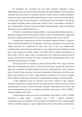 Os cloroplastos são circundados por uma dupla membrana lipoprotéica seletiva.
Internamente possuem um sistema de lamela (tilacóides) que estão empilhados na forma de granum,
conectados entre si por lamelas. O conjunto de tilacóides e lamelas formam a unidade de geração de
energia, que alojam numa matriz gélica denominada de estroma, na qual estão presente enzimas
necessárias para a fase escura da fotossíntese. A clorofila está presente no tilacóide. A clorofila está
nas camadas do tilacóide e pode ser de dois tipos: clorofila "a" que é verde-azulado e a clorofila "b"
que é verde-amarelada. A relação "clorofila a/clorofila b" depende da espécie, idade e localização da
folha na árvore, mas a relação média é de 3:1.
A Clorofila é constituída por um grupo pirrólico e uma longa cadeia de hidrocarbonetos, o
grupo fitol. A ligação entre estas duas porções ocorrem no anel IV da porção pirrólico. Grupo metil
(clorofila "a") e grupo formil (clorofila "b") é que fazem a diferença entre o tipo de clorofila.
A energia solar é transportada em "pacotes" denominados quantum ou fótons. A energia do
fóton é inversamente proporcional ao comprimento da onda que o está gerando, isso quer dizer que
energia proveniente de comprimento de ondas mais curta é mais rica energeticamente
comparativamente às proveniente de ondas longas, ou seja, energia gerada pela dissipação de ondas
azuis é mais energética às de onda vermelha. As clorofilas absorvem radiação principalmente na
faixa de 400 a 700 nm, sendo os picos de absorção entre 450 e 650nm.Uma pequena fração de
energia é absorvida pelos carotenos, mas como os mesmos são fotossinteticamente inativos, eles
transmitem esta energia para as clorofilas.
Para que seja possível a fotossíntese, a planta necessita de H2O e CO2. A água é absorvida
pelas raízes e transportadas pelo xilema; o CO2 provém da atmosfera e sua porta de entrada para a
plantas são os estômatos. Utilizando-se destes dois recursos, a planta aprisiona o CO2 na forma de
glicose e libera O2 para a atmosfera. O processo da fotossíntese é didaticamente dividido em duas
etapas: etapa fotoquímica ou de claro e etapa bioquímica (enzimática) ou de escuro. O esquema
abaixo mostrará a relação entre as duas etapas, as matérias primas utilizadas e os produtos gerados.
A etapa fotoquímica ocorre nos tilacóides, onde ocorre a fotólise da água, captação,
conversão e transferência de energia luminosa em energia química. O processo ocorre com fótons
de energia que vão excitar os elétrons da clorofila, causando o deslocamento destes elétrons, por
meio de transportadores presentes na membrana do tilacóide, o que formará o ATP, o NADPH e
liberação simultânea de O2 e H2O.
A etapa bioquímica ocorre nos estromas do cloroplastos, onde utiliza-se o ATP e o NADPH
produzidos na etapa anterior , juntamente com o CO2 e sintetiza carboidratos.
A fotossíntese pode ser considerada como uma reação de oxi-redução. O CO2 é reduzido (ganha
elétrons) à compostos orgânicos e a água é oxidada (perde elétrons). Vale ressaltar, que desta forma,
3
 