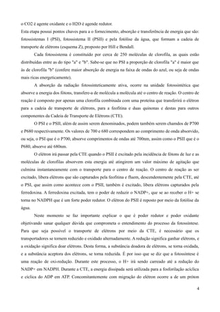 o CO2 é agente oxidante e o H2O é agende redutor.
Esta etapa possui pontos chaves para a o fornecimento, absorção e transferência de energia que são:
fotossistemas I (PSI), fotossistema II (PSII) e pela fotólise da água, que formam a cadeia de
transporte de elétrons (esquema Z), proposto por Hill e Bendall.
Cada fotossistema é constituído por cerca de 250 moléculas de clorofila, as quais estão
distribuídas entre as do tipo "a" e "b". Sabe-se que no PSI a proporção de clorofila "a" é maior que
às de clorofila "b" (confere maior absorção de energia na faixa de ondas do azul, ou seja de ondas
mais ricas energeticamente).
A absorção da radiação fotossinteticamente ativa, ocorre na unidade fotossintética que
absorve a energia dos fótons, transfere-a de molécula a molécula até o centro de reação. O centro de
reação é composto por apenas uma clorofila combinada com uma proteína que transferirá o elétron
para a cadeia de transporte de elétrons, para a feofitina e duas quinonas e destas para outros
componentes da Cadeia de Transporte de Elétrons (CTE).
O PSI e o PSII, além de assim serem denominados, podem também serem chamdos de P700
e P680 respectivamente. Os valores de 700 e 680 correspondem ao comprimento de onda absorvido,
ou seja, o PSI que é o P700, absorve comprimentos de ondas até 700nm, assim como o PSII que é o
P680, absorve até 680nm.
O elétron irá passar pela CTE quando o PSII é excitado pela incidência de fótons de luz e as
moléculas de clorofilas absorvem esta energia até atingirem um valor máximo de agitação que
culmina instantaneamente com o transporte para o centro de reação. O centro de reação as ser
excitado, libera elétrons que são capturados pela feofitina e fluem, descendentemente pela CTE, até
o PSI, que assim como acontece com o PSII, também é excitado, libera elétrons capturados pela
ferredoxina. A ferredoxina excitada, tem o poder de reduzir o NADP+, que se ao receber o H+ se
torna no NADPH que é um forte poder redutor. O elétron do PSII é reposto por meio da fotólise da
água.
Neste momento se faz importante explicar o que é poder redutor e poder oxidante
objetivando sanar qualquer dúvida que comprometa o entendimento do processo da fotossíntese.
Para que seja possível o transporte de elétrons por meio da CTE, é necessário que os
transportadores se tornem reduzido e oxidado alternadamente. A redução significa ganhar elétrons, e
a oxidação significa doar elétrons. Desta forma, a substância doadora de elétrons, se torna oxidada,
e a substância aceptora dos elétrons, se torna reduzida. É por isso que se diz que a fotossíntese é
uma reação de oxi-redução. Durante este processo, o H+ irá sendo carreado até a redução do
NADP+ em NADPH. Durante a CTE, a energia dissipada será utilizada para a fosforilação acíclica
e cíclica do ADP em ATP. Concomitantemente com migração do elétron ocorre a de um próton
4
 