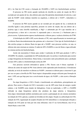 (H+). Ao final da CTE ocorre a formação de 2NADPH e 3ATP (via fotofosforilação acíclica).
O processo no PSI ocorre quando molécula de clorofila no centro de reação do PSI é
excitada por um quanta de luz, doa elétrons para uma flavoproteína denominada ferredoxina, e por
ação da NADP+ óxido redutase transfere na sequência, o elétron até o NADP+, reduzindo-o a
NADPH.
O processo do PSII ocorre quando ao ser excitado por um quanta de luz, a molécula de
clorofila ligada à uma proteína específica, presente no centro de reação, doa seu elétron até a
feofitina (que é uma clorofila modificada, o Mg2+ é substituído por H+) que transfere até a
plastoquinona, e deste até o citocromo b, repassando para o citocromo f, e finalmente para a
plastocianina. A plastocianina repassa imediatamente o elétrons para a vacância eletrônica do P700.
A fosforilação do ADP à ATP, ocorre durante a CTE, mais especificamente no momento que
os elétrons fluem descendentemente das quinonas até o citocromo f. Este tipo de fotofosforilação é
dita acíclica porque os elétrons fluem da água até o NADP+ num processo acíclico, ou seja, os
elétrons não mais retornam ao sistema. O saldo de ATP e NADPH e o uso de fótons e água utilizado
no sistema acíclico de fotofosforilação.
Assim são necessários 8 fótons para oxidar 2 moléculas de H2O para produzir 3 ATP e
2NADPH. No entanto, a quantidade de ATP produzidos pela via acíclica é insuficiente para ocorrer
a etapa fotoquímica da fotossíntese. Desta forma, é necessário outro procedimento para a produção
de mais ATP, a saber é a fotofosforilação cíclica de ATP.
Este processo ocorrerá utilizando-se apenas o PSI. Ocorre com 4 fótons expelindo 2
elétrons do centro de reação do PSI. Estes elétrons serão capturados pela ferredoxina. A ferredoxina
reduzida, ao invés de transferir os elétrons ao NADP+, retornará os elétrons para o citocromo b, que
por sua vez para a clorofila do PSI. Neste trajeto é desprendido energia suficiente para formação de
mais 1 ATP, sem que haja para isso o envolvimento da água e do NADP+, e não ocorre a liberação
do O2.
Na etapa bioquímica o CO2 é fixado e transformado em carboidratos, principalmente em
glicose. Para ocorre a fixação do CO2 é necessário o uso do ATP como fonte de energia e poder
redutor, e do NADPH como doador de hidrogênios. Como já explicitado, o ATP e o NADPH
utilizado na etapa bioquímica advém dos produtos da etapa anterior, a fotoquímica.
Esta etapa é denominada também enzimática pois ocorre a participação de um sistema enzimático
na redução do CO2 a glicose, e poderá ser dividida em três etapas: fixação ou carboxilação do CO2,
redução do CO2, regeneração do aceptor (fixador) de CO2 atmosférico e a incorporação (fixação e
redução) do CO2 pode ser feita por três rotas diferentes: rota C3 ou Calvin-Benson, rota C4 ou
Hatch-Slack e rota CAM.
5
 