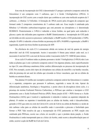 Esta rota de incorporação do CO2 é denominado C3 porque o primeiro composto estável da
fotossíntese é um composto com 3 carbonos, que é o Ácido 3-fosfoglicérico (3PGA). A
incorporação do CO2 ocorre com a reação deste que combina-se com uma molécula aceptora de 5
carbonos , a ribulose 1,5 bifosfato. A formação do 3PGA ocorre pela clivagem do composto que
formaré então 2 compostos constituintes de 3 carbono cada um. Essa reação é catalisada pela
Ribulose 1,5 bifosfato carboxilase/oxigenase que está presente no cloroplastos e é denominada
RUBISCO. Posteriormente o 3-PGA é reduzido a triose fosfato, na qual parte será reduzida à
glicose e parte são utilizadas para regenerar a RuBP. Sinteticamente a incorporação do CO2 pode
ser dividida em três sucessivos processos: carboxilação: a RuBP recebe o CO2 produzindo o 3APG,
redução: O APG é reduzido a triose-fosfato na presença de ATP e NADPH e regeneração: a RuBP é
regenerada, à partir da triose-fosfato na presença de ATP.
Na eficiência do ciclo C3 é comumente obtida em termos de mol de quanta de energia
absorvido/ mol de CO2 incorporado. Assim é necessário 8 fótons para reduzir cada mol, se é
necessário 6 mol de CO2 a um mol de hexose então é necessário 6x8x175= 8400 KJ para síntese.
Já no ciclo C4 embora todas as plantas possuam o ácido 3 fosfoglicérico (3-PGA) não é em
todas as plantas que é este o primeiro composto estável. Em algumas plantas, mais especificamente
no tipo C4, uma diferença anatômica foliar confere diferenciação no processo de incorporação do
CO2. Por exemplo, ocorre dois tipos de cloroplastos nas células do mesófilo e na bainha vascular,
além da presença de um anel de células que circunda os feixes vasculares, que são as células da
bainha ou estrutura Kranz.
Nas plantas C4 (milho por exemplo) o primeiro composto estável da fotossíntese é o malato
ou o aspartato, compostos que possuem 4 carbonos, sugerindo o nome da rota. Apesar da
diferenciação anatômica, fisiológica e bioquímica, o ponto chave da divergência deste ciclo, é a
presença da enzima Fosfoenol Pirúvico Carboxilase, a PEPcase que catalisa e incorporo o CO2
juntamente com o Ácido Fosfoenol Pirúvico (PEP). Desta junção (CO2 + PEP) forma-se o Ácido
Oxaloacético (AOA) que é instável e rapidamente é reduzido à malato ou aspartato (depende da
planta). O malato ou aspartato é transferido para as células da bainha, onde é descarboxilado,
gerando o CO2 que entra no ciclo de Calvin (C4: ciclo de Calvin na célula da Bainha) e o ácido de
três carbono volta para as células do mesófilo onde é convertido a piruvato e fosforilado para
formar o PEP. Vale ressalva de que a incorporação do CO2 juntamente ao PEP, reação esta
catalisada pela PEPcase, ocorre nas células do mesófilo e que o produto desta junção, o Ácido
Oxaloacético é então transportado para as células da bainha, onde ocorre a descarboxilação para só
então, ocorrer a ação da RuBP do Ciclo de Calvin.
6
 