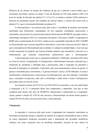 definitiva de seu destino, no entanto há evidências de que ele é reduzido à triose fosfato, que é
novamente convertida à glicose ou amido. A taxa de absorção de CO2 pelas plantas CAM é em
torno de metade da absorção das plantas C3 e 1/3 às C4, no entanto as plantas CAM continuam o
processo de assimilação mesmo sob condições de estresse hídrico, o mesmo não ocorre com as
plantas C3 e o que é severamente diminuído em plantas C4.
A fotorrespiração é um processo pelo qual ocorre a reoxidação de produtos previamente
assimilados pela fotossíntese, contemplados em três organelas: cloroplastos, peroxissomo e
mitocândria, este processo só é possível pela natureza bifuncional do RUBISCO, que pode ocorrer a
carboxilação (incorporar CO2) ou a oxigenação (incorporar o O2) junto à RuBP. A oxigenação da
RuBP causa a perda líquida de um CO2 e estima-se que a quantidade requerida de ATP e NADPH
na fotorrespiração seja a mesma requerida na fotossíntese, o que torna o processo inviável. Sabe-se
que a consequência da fotorrespiração para as plantas é a redução na produtividade, e é por isso que
existem programas de pesquisas que buscam produtos químicos que neutralizem o processo ou o
melhoramento que seleciona características desfavoráveis para a fotorrespiração.
A fotorrespiração ocorre com a oxigenação da Ribulose 1,5Bifosfato, formando CO2 (entra
no Ciclo de Calvin) e fosfoglicolato. O fosfoglicolato é desfosforilado formando o glicolato que é
transferido do cloroplasto e difundido para o peroxissomo, onde é oxigenado em glioxilato e
peróxido de hidrogênio (é catalisado). O glioxilato sofre uma transaminação e forma em glicina. A
glicina é transferida para a mitocôndria, e 2 glicinas formará 1 serina e 1CO2 (liberado). A serina é
transformada e transferida para o peroxissomo em hidroxipiruvato, que será reduzido e transferido
para o cloroplasto em glicerato, onde sofre a fosforilação e então forma o Ácido 3-fosfoglicérico
que poderá entrar no Ciclo de Calvin.
Em situações normais de O2 (21%) e de CO2 (0,03%) na atmosfera, a taxa de carboxilação
e oxigenação é de 3:1. A proporção destes dois componentes é importante, visto que os dois
competem pelo mesmo sítio ativo do RUBISCO, influenciando a carboxilação ou a oxigenação.
Assim, quando a relação O2: CO2 for alta, favorece a fotorrespiração; da mesma forma quando a
relação O2:CO2 for baixa, favorece desta forma, a fotorrespiração.
3 Respiração
A respiração é o processo pelo qual ocorre o degradação dos compostos sintetizados na
fotossíntese produzindo energia e esqueleto de carbono ou compostos intermediários para a síntese
de outros importantes compostos necessários para a manutenção das atividades metabólicas
celulares, tais como: transporte ativo na membrana plasmática; acúmulo de íons; síntese de
8
 
