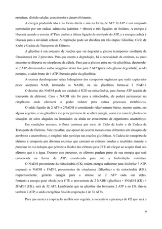 proteínas; divisão celular; crescimento e desenvolvimento.
A energia produzida não é na forma direta e sim na forma de ATP. O ATP é um composto
constituído por um radical adenosina (adenina + ribose) e três ligações de fosfatos. A energia é
liberada quando a enzima ATPase quebra a última ligação da molécula do ATP, e a energia cedida é
liberada para a atividade celular. A respiração pode ser dividida em três etapas: Glicólise, Ciclo de
Krebs e Cadeia de Transporte de Elétrons.
A glicólise é um conjunto de reações que vai degradar a glicose (compostos resultante da
fotossíntese) em 2 piruvatos. Para que ocorra a degradação, há a necessidade da enzimas, as quais
encontra-se dispersa no citoplasma da célula. Para que a glicose entre na via glicolítica, desprende-
se 2 ATP, diminuindo o saldo energético desta fase para 2 ATP (para cada glicose degradada), sendo
portanto, o saldo bruto de 4 ATP liberados pela via glicolítica.
A enzima desidrogenase retira hidrogênios dos compostos orgânicos que serão capturados
pelos aceptores NAD, formando os NADH, na via glicolítica forma-se 2 NADH.
O destino dos NADH pode ser oxidado à H2O na mitocôndria, para formar ATP (cadeia de
transporte de elétrons). Caso o NADH não for para a mitocôndria, ele poderá permanecer no
citoplasma onde oferecerá o poder redutor para outros processos metabólicos.
O saldo líquido de 2 ATP e 2NADH é considerado relativamente baixo, mesmo assim, em
alguns vegetais, a via glicolítica é o principal meio de se obter energia, como é o caso de plantas em
situações de solos alagados ou inundados ou ainda no crescimento de organismos anaeróbicos.
Em condições normais, o fluxo continua por meio do Ciclo de krebs e da Cadeia de
Transporte de Elétrons. Vale ressaltar, que apesar de ocorrer mecanismos diferentes em situações de
aerobiose e anaerobiose, o oxigênio não participa nas reações glicolíticas. A Cadeia de transporte de
eletrons é composta por diversas enzimas que carreará os elétrons doados e recebidos durante o
processo de oxi-redução que permite a fluidez dos elétrons pela CTE até chegar ao aceptot final dos
elétrons que é a água. Durante este processo, os elétrons perdem parte de sua energia que será
conservada na forma de ATP, envolvendo para isto a fosforilação oxidativa.
O NADH proveniente da mitocôndria (CK) rederá energia suficiente para fosforilar 3 ATP,
enquanto o NADH e FADH, provenientes do citoplasma (Glicólise) e da mitocôndria (CK),
respectivamente, gerarão energia para a síntese de 2 ATP cada um deles.
Portanto a energia geral obtida pela CTE e proveniente de 2 NADH (glicólise) + 8NADH (CK) +
2FADH (CK), será de 32 ATP. Lembrando que na glicólise são formados 2 ATP e no CK têm-se
também 2 ATP, o saldo energético final da respiração é de 36 ATPs.
Para que ocorra a respiração aeróbia nos vegetais, é necessário a presença do O2 que será o
9
 