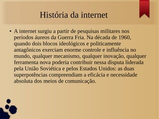 História da internet 
● A internet surgiu a partir de pesquisas militares nos 
períodos áureos da Guerra Fria. Na década de 1960, 
quando dois blocos ideológicos e politicamente 
antagônicos exerciam enorme controle e influência no 
mundo, qualquer mecanismo, qualquer inovação, qualquer 
ferramenta nova poderia contribuir nessa disputa liderada 
pela União Soviética e pelos Estados Unidos: as duas 
superpotências compreendiam a eficácia e necessidade 
absoluta dos meios de comunicação. 
 
