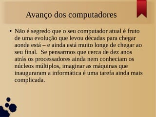 Avanço dos computadores 
● Não é segredo que o seu computador atual é fruto 
de uma evolução que levou décadas para chegar 
aonde está – e ainda está muito longe de chegar ao 
seu final. Se pensarmos que cerca de dez anos 
atrás os processadores ainda nem conheciam os 
núcleos múltiplos, imaginar as máquinas que 
inauguraram a informática é uma tarefa ainda mais 
complicada. 
 
