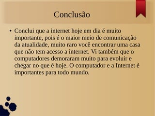 Conclusão 
● Conclui que a internet hoje em dia é muito 
importante, pois é o maior meio de comunicação 
da atualidade, muito raro você encontrar uma casa 
que não tem acesso a internet. Vi também que o 
computadores demoraram muito para evoluir e 
chegar no que é hoje. O computador e a Internet é 
importantes para todo mundo. 
 