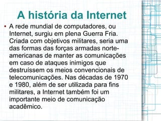 A história da Internet 
● A rede mundial de computadores, ou 
Internet, surgiu em plena Guerra Fria. 
Criada com objetivos militares, seria uma 
das formas das forças armadas norte-americanas 
de manter as comunicações 
em caso de ataques inimigos que 
destruíssem os meios convencionais de 
telecomunicações. Nas décadas de 1970 
e 1980, além de ser utilizada para fins 
militares, a Internet também foi um 
importante meio de comunicação 
acadêmico. 
 