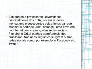 ● Estudantes e professores universitários, 
principalmente dos EUA, trocavam idéias, 
mensagens e descobertas pelas linhas da rede 
mundial.A partir de 2006, começou uma nova era 
na Internet com o avanço das redes sociais. 
Pioneiro, o Orkut ganhou a preferência dos 
brasileiros. Nos anos seguintes surgiram outras 
redes sociais como, por exemplo, o Facebook e o 
Twitter. 
 