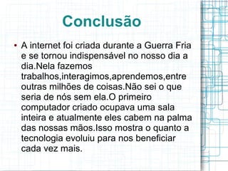 Conclusão 
● A internet foi criada durante a Guerra Fria 
e se tornou indispensável no nosso dia a 
dia.Nela fazemos 
trabalhos,interagimos,aprendemos,entre 
outras milhões de coisas.Não sei o que 
seria de nós sem ela.O primeiro 
computador criado ocupava uma sala 
inteira e atualmente eles cabem na palma 
das nossas mãos.Isso mostra o quanto a 
tecnologia evoluiu para nos beneficiar 
cada vez mais. 
 