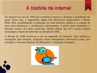 AA hhiissttóórriiaa ddaa iinntteerrnneett 
Foi somente no ano de 1990 que a Internet começou a alcançar a população em 
geral. Neste ano, o engenheiro inglês Tim Bernes­Lee 
desenvolveu a World 
Wide Web, possibilitando a utilização de uma interface gráfica e a criação de 
sites mais dinâmicos e visualmente interessantes. A partir deste momento, a 
Internet cresceu em ritmo acelerado. Muitos dizem, que foi a maior criação 
tecnológica, depois da televisão na década de 1950. 
A década de 1990 tornou­se 
a era de expansão da Internet. Para facilitar a 
navegação pela Internet, surgiram vários navegadores (browsers) como, por 
exemplo, o Internet Explorer da Microsoft e o Netscape Navigator. 
 
