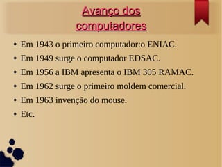 AAvvaannççoo ddooss 
ccoommppuuttaaddoorreess 
● Em 1943 o primeiro computador:o ENIAC. 
● Em 1949 surge o computador EDSAC. 
● Em 1956 a IBM apresenta o IBM 305 RAMAC. 
● Em 1962 surge o primeiro moldem comercial. 
● Em 1963 invenção do mouse. 
● Etc. 
 