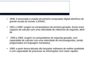 Evolução dos Computadores 
● 1946: é anunciada a criação do primeiro computador digital eletrônico de 
grande escala do mundo, o ENIAC. 
● 1951 a 1959: surgem os computadores de primeira geração. Esses eram 
capazes de calcular com uma velocidade de milésimos de segundo, além 
de 
● 1959 a 1965: surgem os computadores de segunda geração, com 
capacidade de calcular com uma velocidade de microssegundos, sendo 
programados em linguagem montadora. 
● 1990: a partir dessa década são lançados softwares de melhor qualidade 
e com capacidade de processar as informações com maior rapidez. 
 