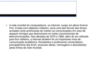 Evolução da Internet 
● A rede mundial de computadores, ou Internet, surgiu em plena Guerra 
Fria. Criada com objetivos militares, seria uma das formas das forças 
armadas norte-americanas de manter as comunicações em caso de 
ataques inimigos que destruíssem os meios convencionais de 
telecomunicações. Nas décadas de 1970 e 1980, além de ser utilizada 
para fins militares, a Internet também foi um importante meio de 
comunicação acadêmico. Estudantes e professores universitários, 
principalmente dos EUA, trocavam idéias, mensagens e descobertas 
pelas linhas da rede mundial. 
 