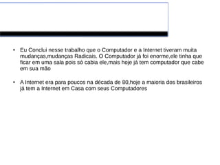 Conclusão 
● Eu Conclui nesse trabalho que o Computador e a Internet tiveram muita 
mudanças,mudanças Radicais. O Computador já foi enorme,ele tinha que 
ficar em uma sala pois só cabia ele,mais hoje já tem computador que cabe 
em sua mão 
● A Internet era para poucos na década de 80,hoje a maioria dos brasileiros 
já tem a Internet em Casa com seus Computadores 
