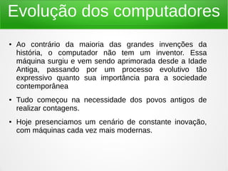 Evolução dos computadores 
● Ao contrário da maioria das grandes invenções da 
história, o computador não tem um inventor. Essa 
máquina surgiu e vem sendo aprimorada desde a Idade 
Antiga, passando por um processo evolutivo tão 
expressivo quanto sua importância para a sociedade 
contemporânea 
● Tudo começou na necessidade dos povos antigos de 
realizar contagens. 
● Hoje presenciamos um cenário de constante inovação, 
com máquinas cada vez mais modernas. 
 