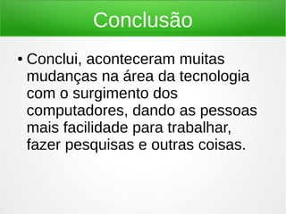 Conclusão 
● Conclui, aconteceram muitas 
mudanças na área da tecnologia 
com o surgimento dos 
computadores, dando as pessoas 
mais facilidade para trabalhar, 
fazer pesquisas e outras coisas. 

