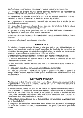 dos Municípios, ressalvadas as hipóteses previstas na mesma lei complementar; 
VI – operações de qualquer natureza de que decorra a transferência de propriedade de 
estabelecimento industrial, comercial ou de outra espécie; 
VII – operações decorrentes de alienação fiduciária em garantia, inclusive a operação 
efetuada pelo credor em decorrência do inadimplemento do devedor; 
VIII – operações de arrendamento mercantil, não compreendida a venda do bem 
arrendado ao arrendatário; 
IX – operações de qualquer natureza de que decorra a transferência de bens móveis 
salvados de sinistro para companhias seguradoras. 
Equipara-se às operações de que trata o item II a saída de mercadoria realizada com o 
fim específico de exportação para o exterior, destinada a: 
a) empresa comercial exportadora, inclusive tradings ou outro estabelecimento da mesma 
empresa; 
b) armazém alfandegado ou entreposto aduaneiro. 
CONTRIBUINTE 
Contribuinte é qualquer pessoa, física ou jurídica, que realize, com habitualidade ou em 
volume que caracterize intuito comercial, operações de circulação de mercadoria ou 
prestações de serviços de transporte interestadual e intermunicipal e de comunicação, 
ainda que as operações e as prestações se iniciem no exterior. 
É também contribuinte a pessoa física ou jurídica que, mesmo sem habitualidade: 
I – importe mercadorias do exterior, ainda que as destine a consumo ou ao ativo 
permanente do estabelecimento; 
II – seja destinatária de serviço prestado no exterior ou cuja prestação se tenha iniciado 
no exterior, 
III – adquira em licitação de mercadorias apreendidas ou abandonadas; 
IV – adquira lubrificantes e combustíveis líquidos e gasosos derivados de petróleo e 
energia elétrica oriundos de outro Estado, quando não destinados à comercialização ou à 
industrialização. 
SUBSTITUIÇÃO TRIBUTÁRIA 
A Lei estadual poderá atribuir a contribuinte do imposto ou a depositário a qualquer título a 
responsabilidade pelo seu pagamento, hipótese em que o contribuinte assumirá a 
condição de substituto tributário. 
A responsabilidade poderá ser atribuída em relação ao imposto incidente sobre uma ou 
mais operações ou prestações, sejam antecedentes, concomitantes ou subseqüentes, 
inclusive ao valor decorrente da diferença entre alíquotas interna e interestadual nas 
operações e prestações que destinem bens e serviços a consumidor final localizado em 
outro Estado, que seja contribuinte do imposto. 
A atribuição de responsabilidade dar-se-á em relação a mercadorias ou serviços previstos 
em lei de cada Estado. 
É assegurado ao contribuinte substituído o direito à restituição do valor do imposto pago 
por força da substituição tributária, correspondente ao fato gerador presumido, que não se 
realizar. 
 