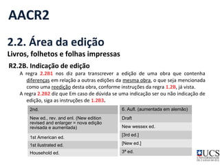 AACR2 
2.2. Área da edição 
Livros, folhetos e folhas impressas 
R2.2B. Indicação de edição 
A regra 2.2B1 nos diz para transcrever a edição de uma obra que contenha 
diferenças em relação a outras edições da mesma obra, o que seja mencionada 
como uma reedição desta obra, conforme instruções da regra 1.2B, já vista. 
A regra 2.2B2 diz que Em caso de dúvida se uma indicação ser ou não indicação de 
edição, siga as instruções de 1.2B3. 
2nd. 
New ed., rev. and enl. (New edition 
revised and enlarger = nova edição 
revisada e aumentada) 
1st American ed. 
1st ilustrated ed. 
Household ed. 
6. Aufl. (aumentada em alemão) 
Draft 
New wessex ed. 
[3rd ed.] 
[New ed.] 
3ª ed. 
 