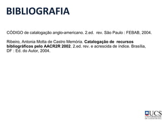BIBLIOGRAFIA 
CÓDIGO de catalogação anglo-americano. 2.ed. rev. São Paulo : FEBAB, 2004. 
Ribeiro, Antonia Motta de Castro Memória. Catalogação de recursos 
bibliográficos pelo AACR2R 2002. 2.ed. rev. e acrescida de índice. Brasília, 
DF : Ed. do Autor, 2004. 
 