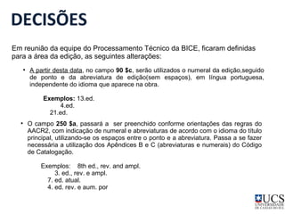 DECISÕES 
Em reunião da equipe do Processamento Técnico da BICE, ficaram definidas 
para a área da edição, as seguintes alterações: 
● A partir desta data, no campo 90 $c, serão utilizados o numeral da edição,seguido 
de ponto e da abreviatura de edição(sem espaços), em língua portuguesa, 
independente do idioma que aparece na obra. 
Exemplos: 13.ed. 
4.ed. 
21.ed. 
● O campo 250 $a, passará a ser preenchido conforme orientações das regras do 
AACR2, com indicação de numeral e abreviaturas de acordo com o idioma do título 
principal, utilizando-se os espaços entre o ponto e a abreviatura. Passa a se fazer 
necessária a utilização dos Apêndices B e C (abreviaturas e numerais) do Código 
de Catalogação. 
Exemplos: 8th ed., rev. and ampl. 
3. ed., rev. e ampl. 
7. ed. atual. 
4. ed. rev. e aum. por 
 