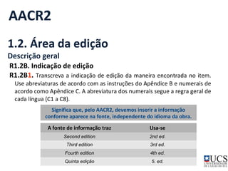 AACR2 
1.2. Área da edição 
Descrição geral 
R1.2B. Indicação de edição 
R1.2B1. Transcreva a indicação de edição da maneira encontrada no item. 
Use abreviaturas de acordo com as instruções do Apêndice B e numerais de 
acordo como Apêndice C. A abreviatura dos numerais segue a regra geral de 
cada língua (C1 a C8). 
Significa que, pelo AACR2, devemos inserir a informação 
conforme aparece na fonte, independente do idioma da obra. 
A fonte de informação traz Usa-se 
Second edition 2nd ed. 
Third edition 3rd ed. 
Fourth edition 4th ed. 
Quinta edição 5. ed. 
 