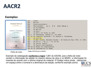AACR2 
Exemplos: 
Fonte: Folha de rosto BICE/Pergamum/MARC 
Exemplo de catalogação conforme a regra 1.2B1 do AACR2, pois a folha de rosto 
contém a informação de edição no mesmo idioma da obra e no MARC, a informação foi 
inserida de acordo com o idioma original do material. O Código indica ainda, utilizarmos 
um espaço entre o numeral e a abreviatura da edição, conforme exemplo acima. 
 