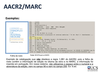 AACR2/MARC 
Exemplos: 
Folha de rosto 
Fonte: BICE/Pergamum/MARC 
Exemplo de catalogação que não obedece a regra 1.2B1 do AACR2, pois a folha de 
rosto contém a informação de edição no idioma da obra e no MARC, a informação foi 
inserida em português. Em nosso sistema, não utilizamos o espaço entre o numeral e a 
abreviatura da edição, nem no campo 90 e nem no campo 250. Ex: 6.ed. 
 