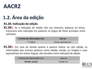 AACR2 
1.2. Área da edição 
R1.2B. Indicação de edição 
R1.2B2. Se a indicação de edição não usa números, palavras ou letras, 
transcreva esta indicação em palavras na língua do título principal, entre 
colchetes. 
A fonte de informação traz Usa-se 
*** Edition [Three asterisks] ed. 
R1.2B3. Em caso de dúvida quanto à palavra indicar ou não edição, as 
informações que incluam palavras como edição, versão, ou tiragem e suas 
equivalentes em outras línguas, são tomadas como indicação de edição. 
A fonte de informação traz Usa-se 
Versão revista Versão rev. 
 