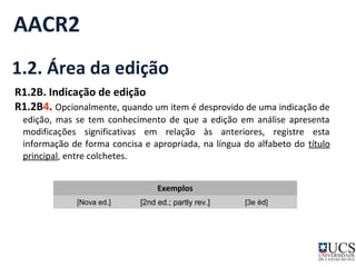 AACR2 
1.2. Área da edição 
R1.2B. Indicação de edição 
R1.2B4. Opcionalmente, quando um item é desprovido de uma indicação de 
edição, mas se tem conhecimento de que a edição em análise apresenta 
modificações significativas em relação às anteriores, registre esta 
informação de forma concisa e apropriada, na língua do alfabeto do título 
principal, entre colchetes. 
Exemplos 
[Nova ed.] [2nd ed.; partly rev.] [3e éd] 
 