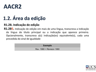 AACR2 
1.2. Área da edição 
R1.2B. Indicação de edição 
R1.2B5. Indicação de edição em mais de uma língua, transcreva a indicação 
da língua do título principal ou a indicação que aparece primeiro. 
Opcionalmente, transcreva a(s) indicação(es) equivalente(s), cada uma 
precedida do sinal de igualdade 
Exemplo 
Rev. 1980 = Révision 1980 
 