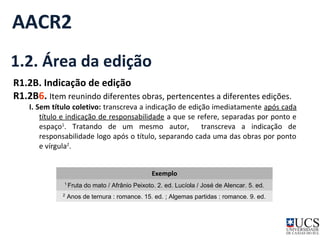 AACR2 
1.2. Área da edição 
R1.2B. Indicação de edição 
R1.2B6. Item reunindo diferentes obras, pertencentes a diferentes edições. 
I. Sem título coletivo: transcreva a indicação de edição imediatamente após cada 
título e indicação de responsabilidade a que se refere, separadas por ponto e 
espaço1. Tratando de um mesmo autor, transcreva a indicação de 
responsabilidade logo após o título, separando cada uma das obras por ponto 
e vírgula2. 
Exemplo 
1 Fruta do mato / Afrânio Peixoto. 2. ed. Lucíola / José de Alencar. 5. ed. 
2 Anos de ternura : romance. 15. ed. ; Algemas partidas : romance. 9. ed. 
 