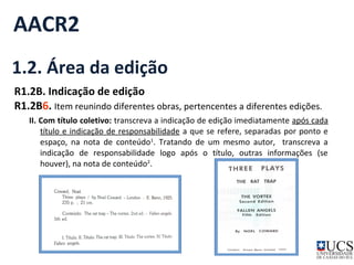 AACR2 
1.2. Área da edição 
R1.2B. Indicação de edição 
R1.2B6. Item reunindo diferentes obras, pertencentes a diferentes edições. 
II. Com título coletivo: transcreva a indicação de edição imediatamente após cada 
título e indicação de responsabilidade a que se refere, separadas por ponto e 
espaço, na nota de conteúdo1. Tratando de um mesmo autor, transcreva a 
indicação de responsabilidade logo após o título, outras informações (se 
houver), na nota de conteúdo2. 
 