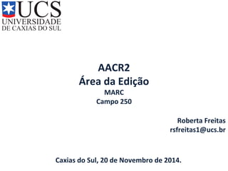 AACR2 
Área da Edição 
MARC 
Campo 250 
Roberta Freitas 
rsfreitas1@ucs.br 
Caxias do Sul, 20 de Novembro de 2014. 
 