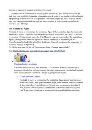 parecido na água, avise seus pais ou a outra pessoa maior.
O lixo, bem como os excrementos de animais podem contaminar a água. Uma boa atividade que
pode fazer com seus filhos é organizar a limpeza da areia da praia. Se sua família recolhe as latas de
refrigerante, pacotes de biscoitos ou salgadinhos, e todas embalagens que utiliza na praia, em um
saco, com certeza estarão dando exemplo aos outros usuários da praia. Recorde que cada ação
individual faz a diferença.
Dia Mundial da Água
No dia 22 de março se comemora o Dia Mundial da Água. O Dia Mundial da Água foi criado pela
Assembléia Geral da Organização das Nações Unidas através da resolução A/RES/47/193 de 22 de
Fevereiro de 1993, declarando todo o dia 22 de Março de cada ano como sendo o Dia Mundial das
Águas (DMA), para ser observado a partir de 1993, de acordo com as recomendações da
Conferência das Nações Unidas sobre Meio Ambiente e Desenvolvimento contidas no capítulo 18
(Recursos hídricos) da Agenda 21.
Em 2009, o tema para este dia foi “Água compartilhada – Água de oportunidades”.
Tags: Dia Mundial da Água meio ambiente reciclagem agua ONU UNICEF
•
O meio ambiente e as crianças
5 de Junho: Dia Mundial do Meio Ambiente. O Dia Mundial do Meio Ambiente, que se
comemora todo dia 5 de junho de cada ano, foi criado para aumentar a sensibilidade mundial
sobre o meio ambiente e promover a atenção e ação política a respeito.
• O Meio Ambiente e a água
No dia 22 de março se comemora o Dia Mundial da Água. A maior parte do nosso
planeta está coberta pela água dos oceanos, lagos, rios e ribeirões, além das correntes
de água subterrânea (lençóis freáticos). Somente uma pequena parte dessa água é
doce, e menor ainda a disponível para bebermos. Este recurso é necessário para a
vida: desde o menor inseto até os animais maiores como a baleia dependem dele.
 